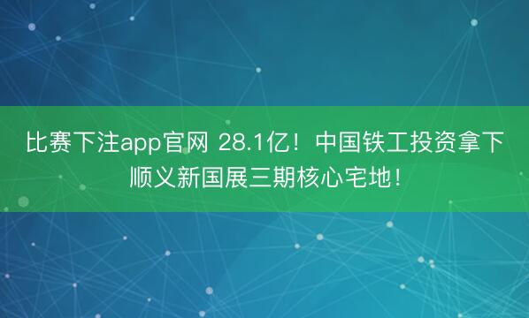 比赛下注app官网 28.1亿！中国铁工投资拿下顺义新国展三期核心宅地！