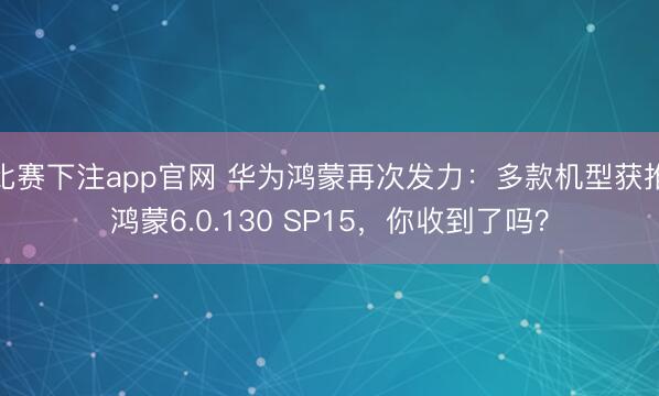 比赛下注app官网 华为鸿蒙再次发力：多款机型获推鸿蒙6.0.130 SP15，你收到了吗？