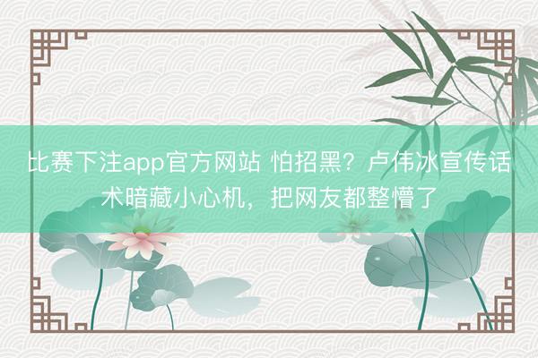 比赛下注app官方网站 怕招黑？卢伟冰宣传话术暗藏小心机，把网友都整懵了