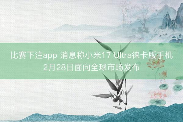 比赛下注app 消息称小米17 Ultra徕卡版手机2月28日面向全球市场发布