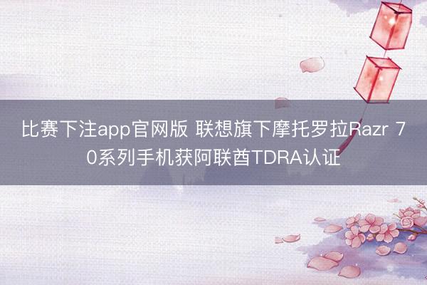 比赛下注app官网版 联想旗下摩托罗拉Razr 70系列手机获阿联酋TDRA认证