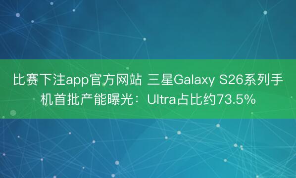 比赛下注app官方网站 三星Galaxy S26系列手机首批产能曝光：Ultra占比约73.5%