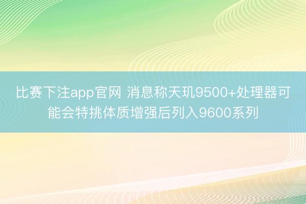 比赛下注app官网 消息称天玑9500+处理器可能会特挑体质增强后列入9600系列