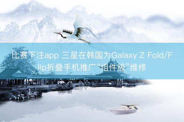 比赛下注app 三星在韩国为Galaxy Z Fold/Flip折叠手机推广“组件级”维修