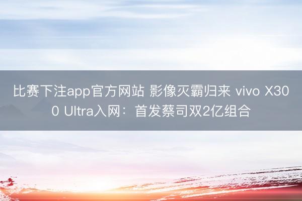 比赛下注app官方网站 影像灭霸归来 vivo X300 Ultra入网：首发蔡司双2亿组合