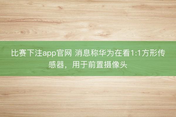 比赛下注app官网 消息称华为在看1:1方形传感器，用于前置摄像头