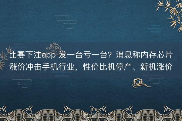 比赛下注app 发一台亏一台？消息称内存芯片涨价冲击手机行业，性价比机停产、新机涨价