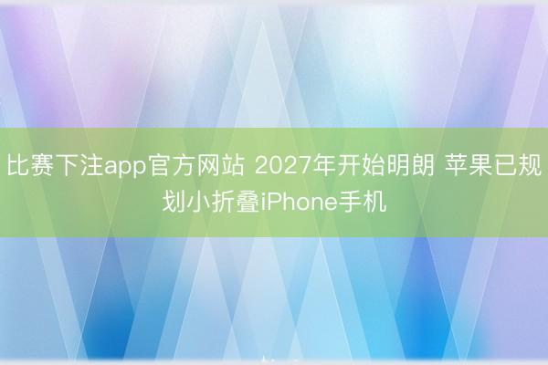 比赛下注app官方网站 2027年开始明朗 苹果已规划小折叠iPhone手机
