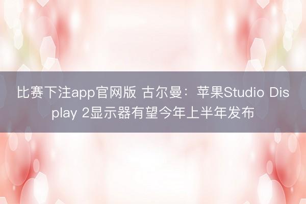 比赛下注app官网版 古尔曼：苹果Studio Display 2显示器有望今年上半年发布