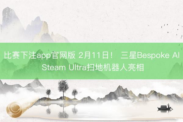 比赛下注app官网版 2月11日！ 三星Bespoke Al Steam Ultra扫地机器人亮相