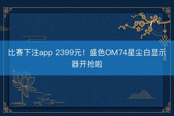 比赛下注app 2399元！盛色OM74星尘白显示器开抢啦