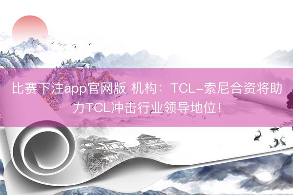 比赛下注app官网版 机构：TCL-索尼合资将助力TCL冲击行业领导地位！