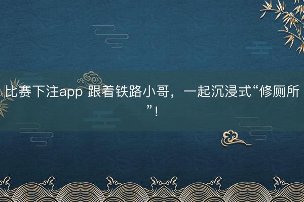 比赛下注app 跟着铁路小哥，一起沉浸式“修厕所”！
