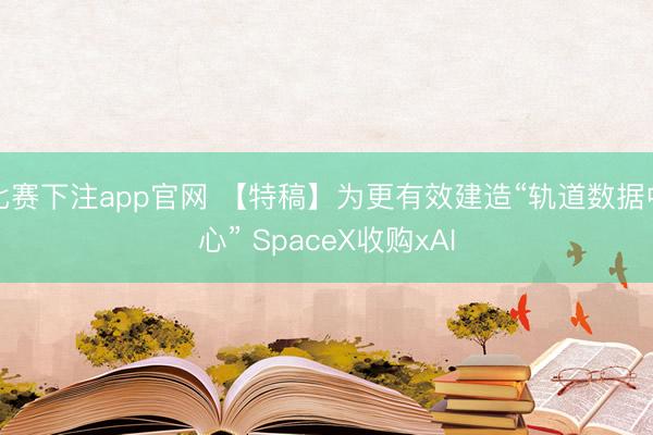 比赛下注app官网 【特稿】为更有效建造“轨道数据中心” SpaceX收购xAI