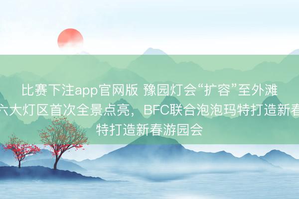 比赛下注app官网版 豫园灯会“扩容”至外滩！今晚六大灯区首次全景点亮，BFC联合泡泡玛特打造新春游园会
