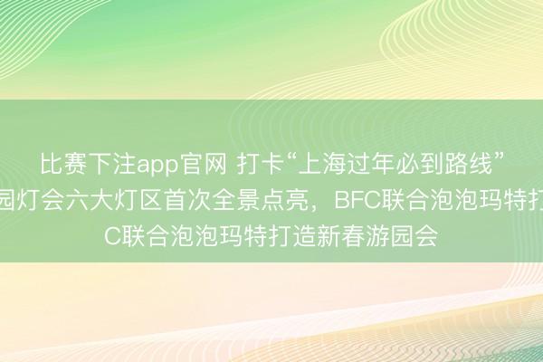 比赛下注app官网 打卡“上海过年必到路线”，今晚上海豫园灯会六大灯区首次全景点亮，BFC联合泡泡玛特打造新春游园会
