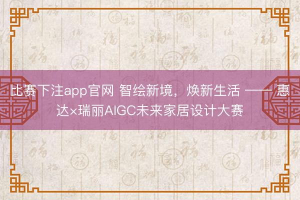 比赛下注app官网 智绘新境，焕新生活 —— 惠达×瑞丽AIGC未来家居设计大赛