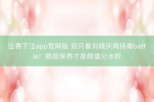 比赛下注app官网版 别只看刘晓庆周扬青battle！眼部保养才是颜值分水岭