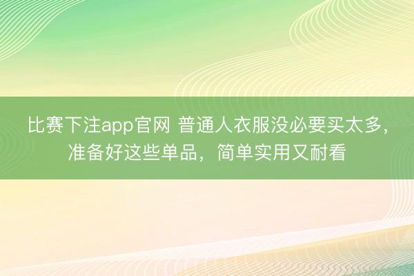 比赛下注app官网 普通人衣服没必要买太多，准备好这些单品，简单实用又耐看