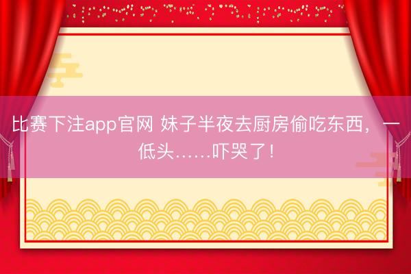 比赛下注app官网 妹子半夜去厨房偷吃东西，一低头……吓哭了！