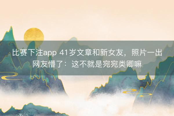 比赛下注app 41岁文章和新女友，照片一出网友懵了：这不就是宛宛类卿嘛
