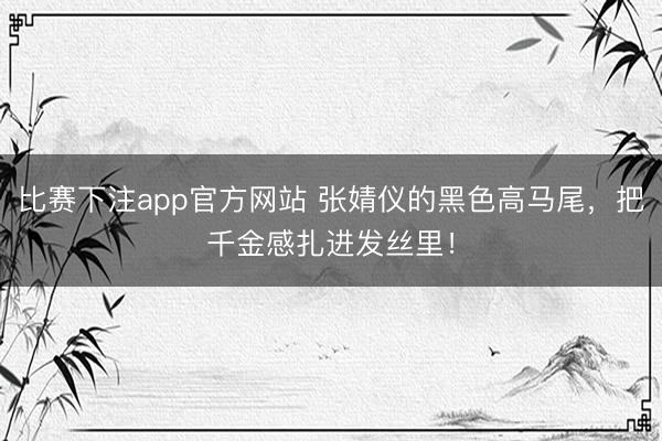 比赛下注app官方网站 张婧仪的黑色高马尾，把千金感扎进发丝里！