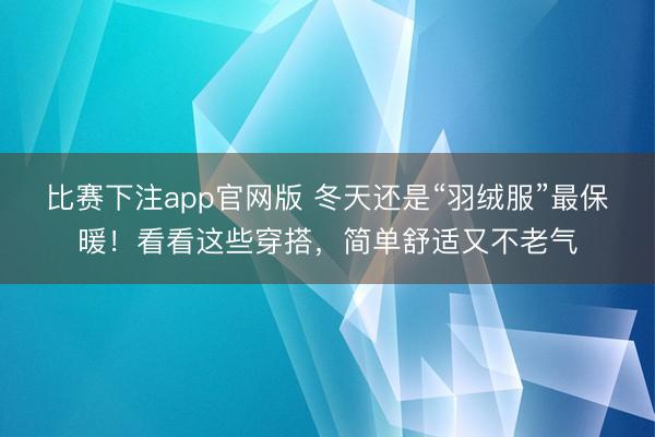 比赛下注app官网版 冬天还是“羽绒服”最保暖！看看这些穿搭，简单舒适又不老气