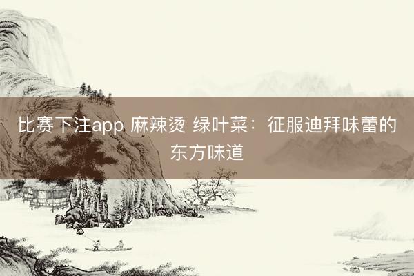 比赛下注app 麻辣烫 绿叶菜：征服迪拜味蕾的东方味道
