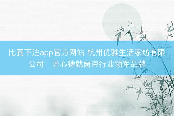 比赛下注app官方网站 杭州优雅生活家纺有限公司：匠心铸就窗帘行业领军品牌
