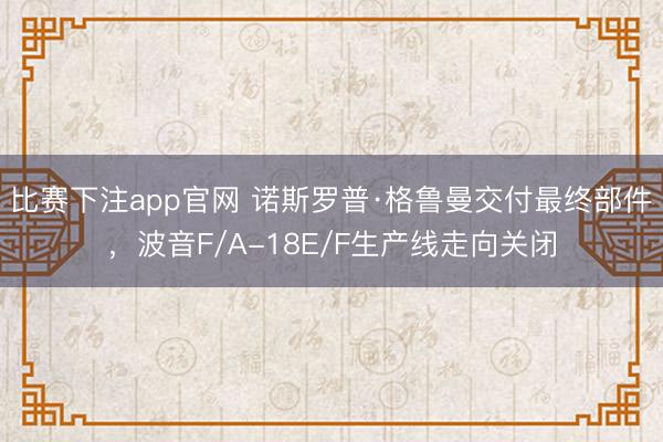 比赛下注app官网 诺斯罗普·格鲁曼交付最终部件，波音F/A-18E/F生产线走向关闭