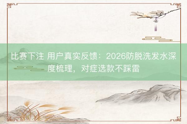 比赛下注 用户真实反馈：2026防脱洗发水深度梳理，对症选款不踩雷