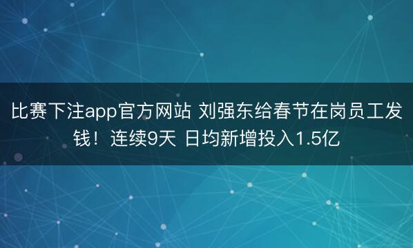 比赛下注app官方网站 刘强东给春节在岗员工发钱！连续9天 日均新增投入1.5亿