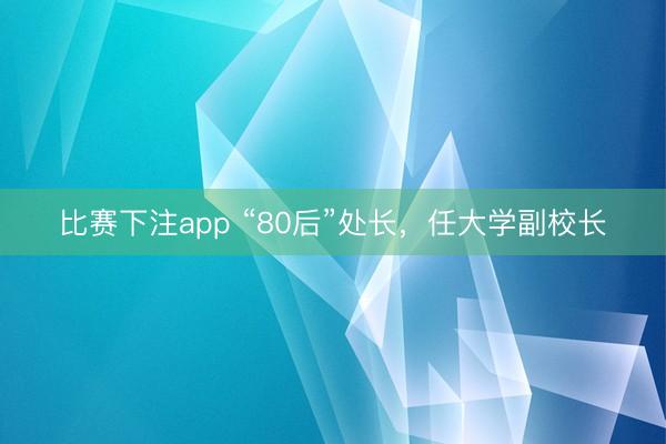 比赛下注app “80后”处长，任大学副校长
