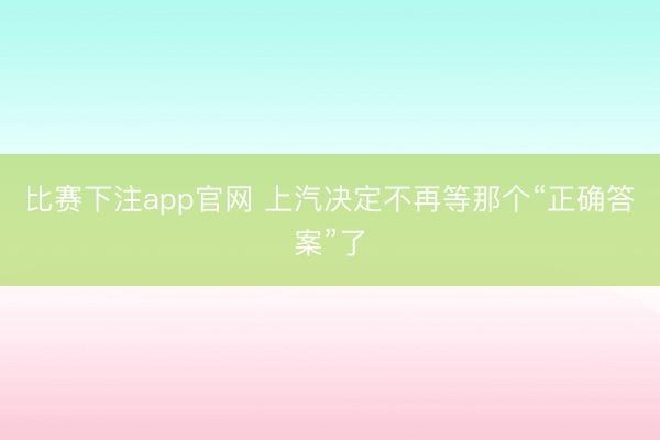 比赛下注app官网 上汽决定不再等那个“正确答案”了