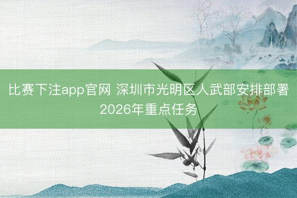 比赛下注app官网 深圳市光明区人武部安排部署2026年重点任务