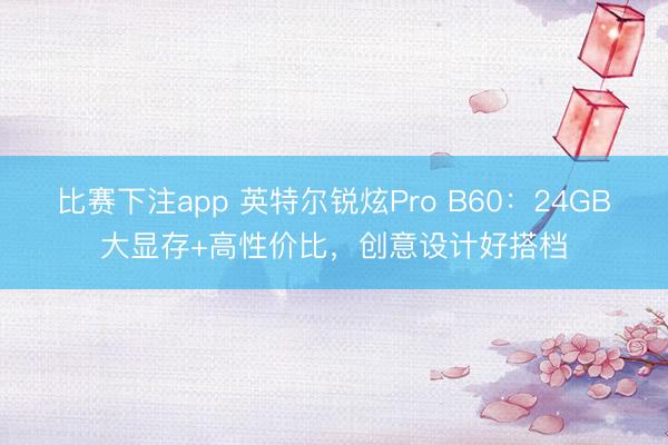 比赛下注app 英特尔锐炫Pro B60：24GB大显存+高性价比，创意设计好搭档