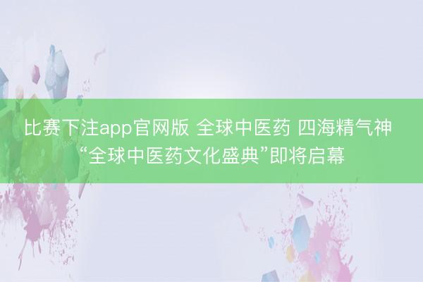 比赛下注app官网版 全球中医药 四海精气神 “全球中医药文化盛典”即将启幕