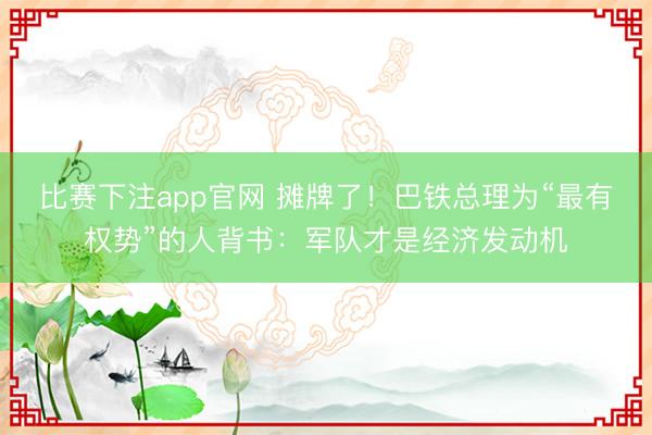 比赛下注app官网 摊牌了！巴铁总理为“最有权势”的人背书：军队才是经济发动机