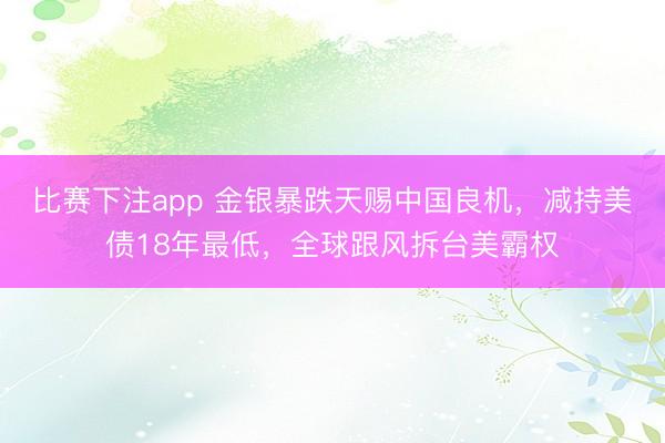 比赛下注app 金银暴跌天赐中国良机，减持美债18年最低，全球跟风拆台美霸权
