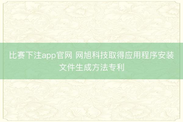 比赛下注app官网 网旭科技取得应用程序安装文件生成方法专利