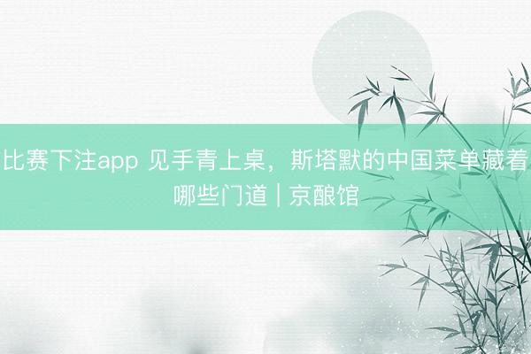 比赛下注app 见手青上桌，斯塔默的中国菜单藏着哪些门道 | 京酿馆