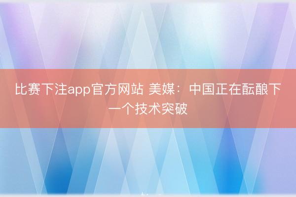 比赛下注app官方网站 美媒：中国正在酝酿下一个技术突破