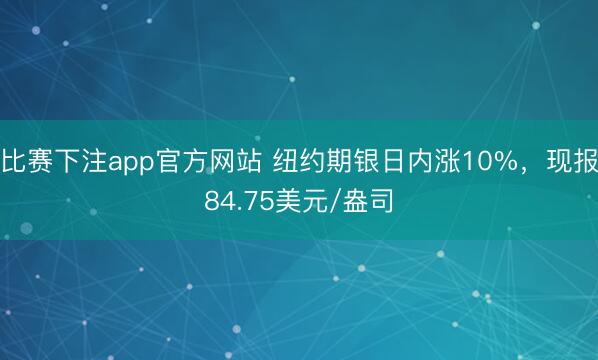 比赛下注app官方网站 纽约期银日内涨10%，现报84.75美元/盎司