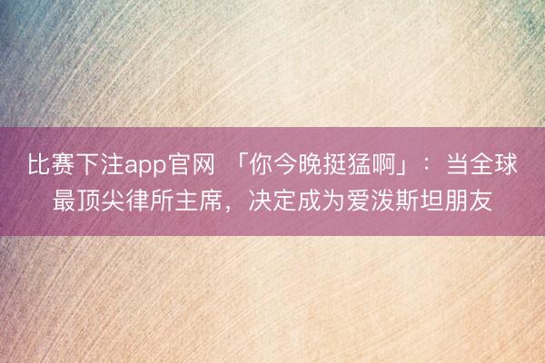 比赛下注app官网 「你今晚挺猛啊」：当全球最顶尖律所主席，决定成为爱泼斯坦朋友