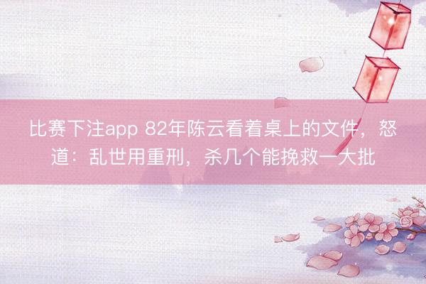 比赛下注app 82年陈云看着桌上的文件，怒道：乱世用重刑，杀几个能挽救一大批