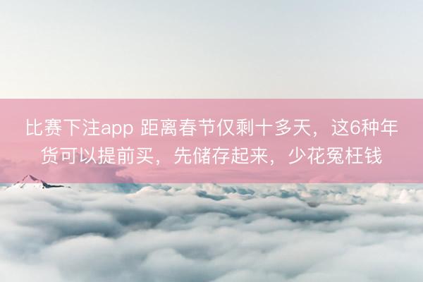 比赛下注app 距离春节仅剩十多天，这6种年货可以提前买，先储存起来，少花冤枉钱