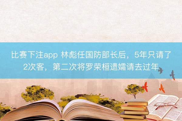 比赛下注app 林彪任国防部长后，5年只请了2次客，第二次将罗荣桓遗孀请去过年
