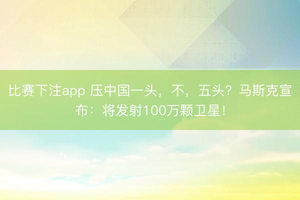 比赛下注app 压中国一头，不，五头？马斯克宣布：将发射100万颗卫星！