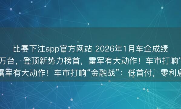 比赛下注app官方网站 2026年1月车企成绩单出炉：小米交付超3.9万台，登顶新势力榜首，雷军有大动作！车市打响“金融战”：低首付，零利息