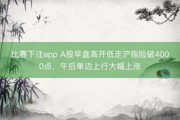 比赛下注app A股早盘高开低走沪指险破4000点，午后单边上行大幅上涨